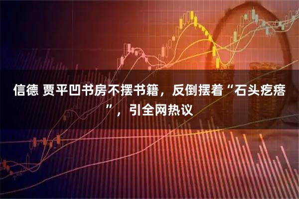 信德 贾平凹书房不摆书籍，反倒摆着“石头疙瘩”，引全网热议