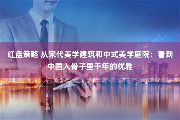 红盘策略 从宋代美学建筑和中式美学庭院:看到中国人骨子里千年的优雅