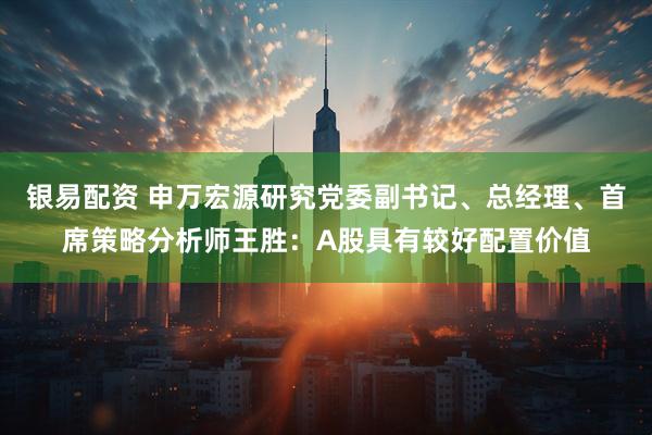 银易配资 申万宏源研究党委副书记、总经理、首席策略分析师王胜:A股具有较好配置价值