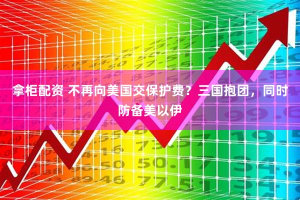 拿柜配资 不再向美国交保护费？三国抱团，同时防备美以伊