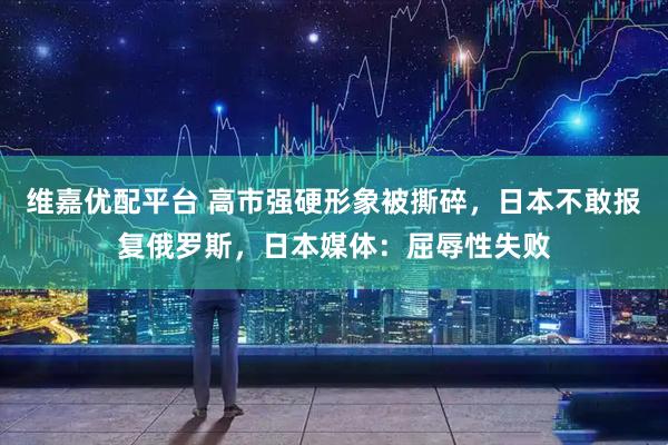 维嘉优配平台 高市强硬形象被撕碎，日本不敢报复俄罗斯，日本媒体：屈辱性失败