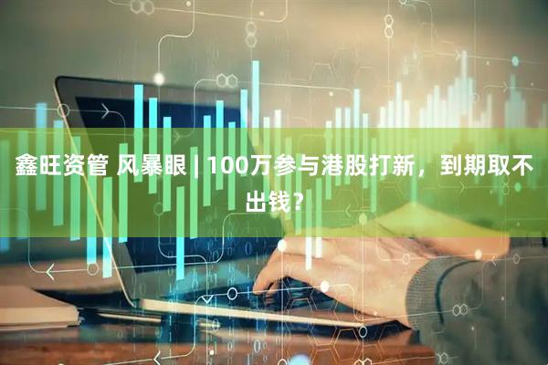 鑫旺资管 风暴眼 | 100万参与港股打新，到期取不出钱？