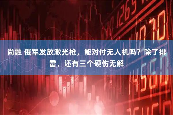 尚融 俄军发放激光枪，能对付无人机吗？除了排雷，还有三个硬伤无解