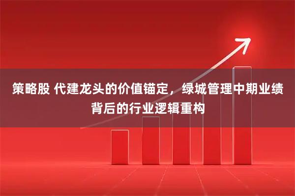策略股 代建龙头的价值锚定，绿城管理中期业绩背后的行业逻辑重构