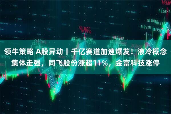 领牛策略 A股异动丨千亿赛道加速爆发！液冷概念集体走强，同飞股份涨超11%，金富科技涨停