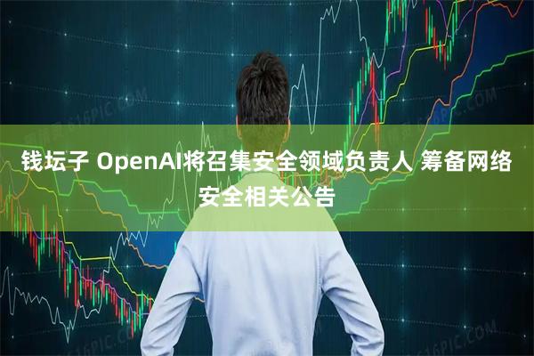钱坛子 OpenAI将召集安全领域负责人 筹备网络安全相关公告