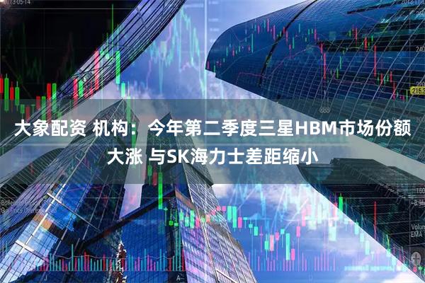 大象配资 机构:今年第二季度三星HBM市场份额大涨 与SK海力士差距缩小