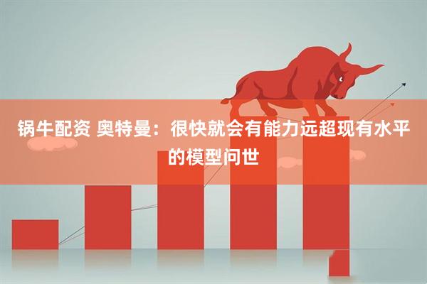 锅牛配资 奥特曼：很快就会有能力远超现有水平的模型问世