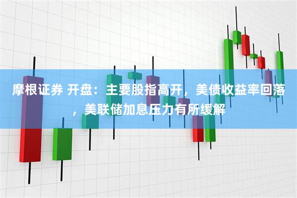 摩根证券 开盘：主要股指高开，美债收益率回落，美联储加息压力有所缓解