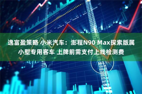 逸富盈策略 小米汽车：澎程N90 Max探索版属小型专用客车 上牌前需支付上线检测费